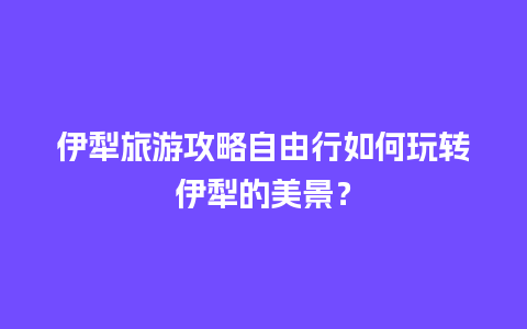 伊犁旅游攻略自由行如何玩转伊犁的美景？