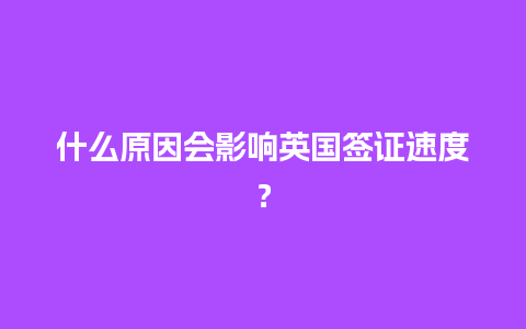 什么原因会影响英国签证速度？