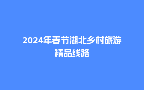 2024年春节湖北乡村旅游精品线路