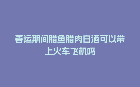 春运期间腊鱼腊肉白酒可以带上火车飞机吗