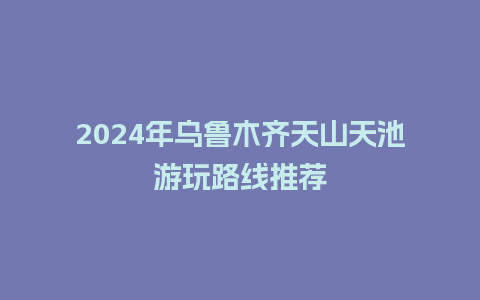 2024年乌鲁木齐天山天池游玩路线推荐