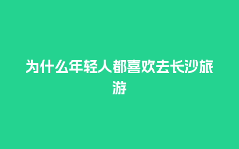 为什么年轻人都喜欢去长沙旅游