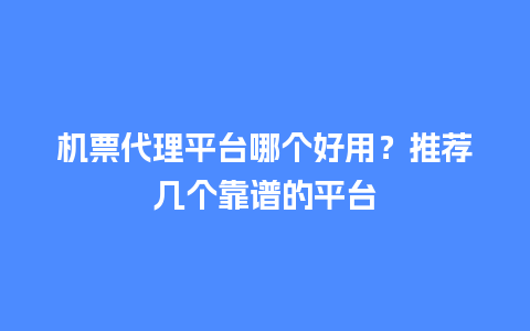 机票代理平台哪个好用？推荐几个靠谱的平台