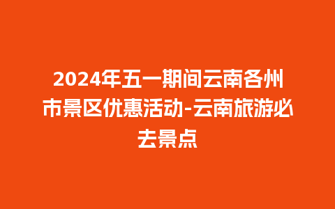 2024年五一期间云南各州市景区优惠活动-云南旅游必去景点