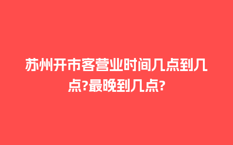 苏州开市客营业时间几点到几点?最晚到几点?