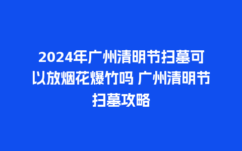 2024年广州清明节扫墓可以放烟花爆竹吗 广州清明节扫墓攻略