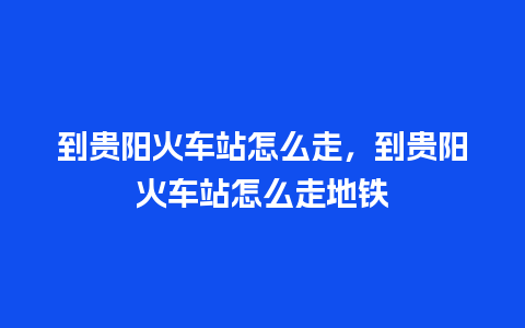 到贵阳火车站怎么走，到贵阳火车站怎么走地铁