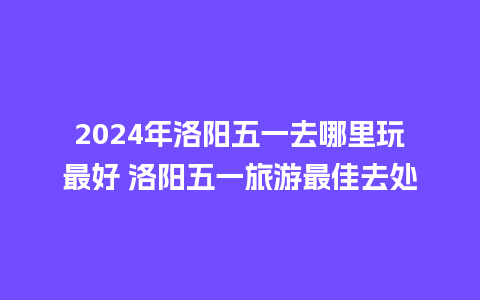 2024年洛阳五一去哪里玩最好 洛阳五一旅游最佳去处