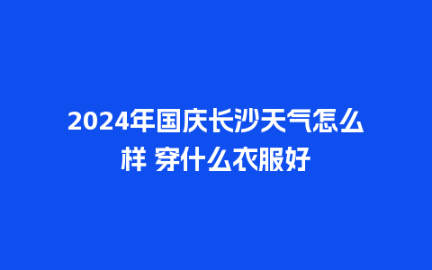 2024年国庆长沙天气怎么样 穿什么衣服好