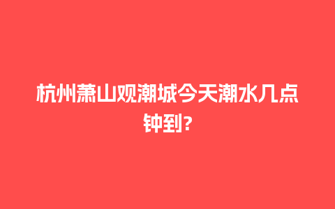 杭州萧山观潮城今天潮水几点钟到?