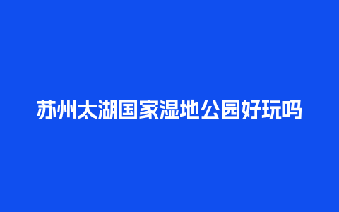 苏州太湖国家湿地公园好玩吗