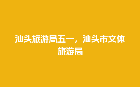 汕头旅游局五一，汕头市文体旅游局