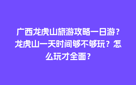 广西龙虎山旅游攻略一日游？龙虎山一天时间够不够玩？怎么玩才全面？