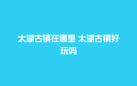 太湖古镇在哪里 太湖古镇好玩吗