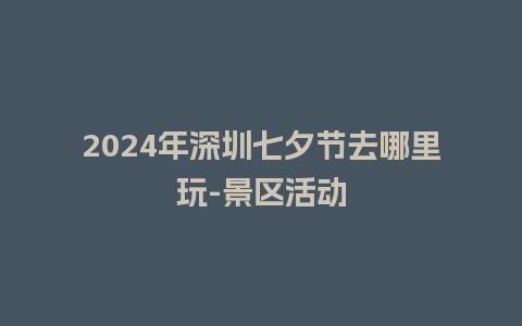 2024年深圳七夕节去哪里玩-景区活动