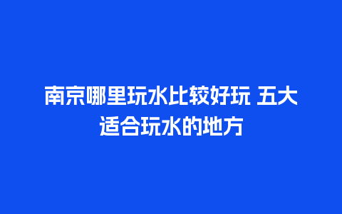 南京哪里玩水比较好玩 五大适合玩水的地方