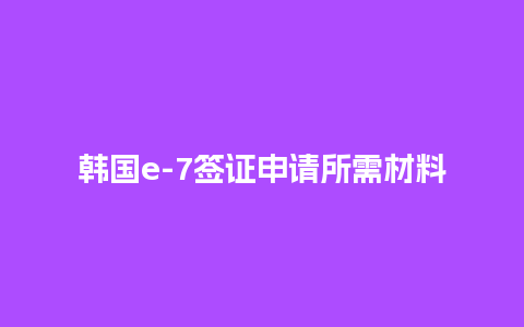 韩国e-7签证申请所需材料