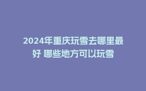 2024年重庆玩雪去哪里最好 哪些地方可以玩雪