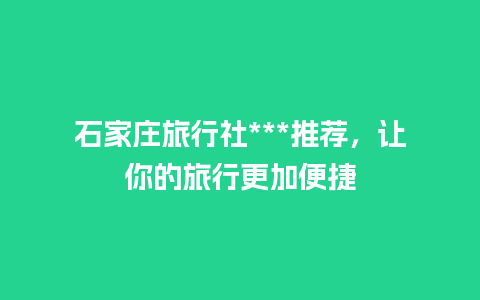 石家庄旅行社***推荐，让你的旅行更加便捷