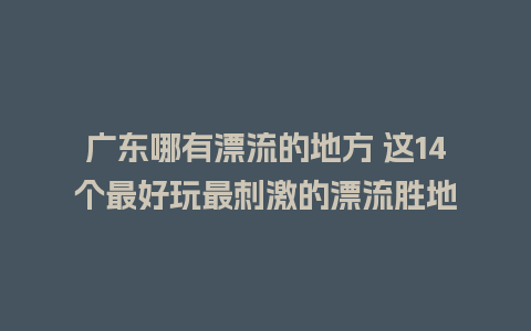 广东哪有漂流的地方 这14个最好玩最刺激的漂流胜地