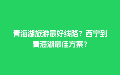 青海湖旅游最好线路？西宁到青海湖最佳方案？