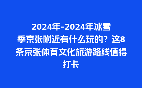 2024年-2024年冰雪季京张附近有什么玩的？这8条京张体育文化旅游路线值得打卡