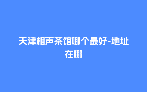 天津相声茶馆哪个最好-地址在哪