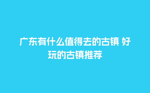 广东有什么值得去的古镇 好玩的古镇推荐