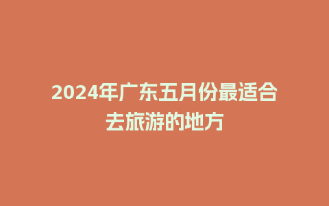 2024年广东五月份最适合去旅游的地方