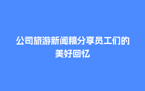 公司旅游新闻稿分享员工们的美好回忆