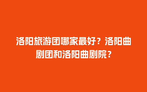 洛阳旅游团哪家最好？洛阳曲剧团和洛阳曲剧院？