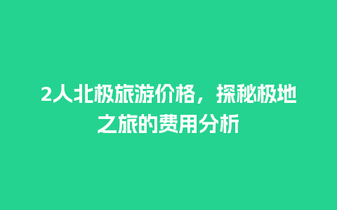 2人北极旅游价格，探秘极地之旅的费用分析