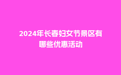 2024年长春妇女节景区有哪些优惠活动