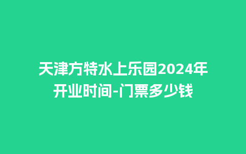 天津方特水上乐园2024年开业时间-门票多少钱