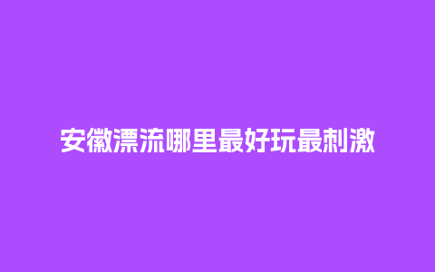 安徽漂流哪里最好玩最刺激