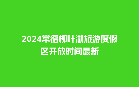 2024常德柳叶湖旅游度假区开放时间最新