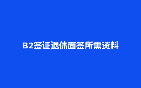 B2签证退休面签所需资料