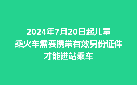 2024年7月20日起儿童乘火车需要携带有效身份证件才能进站乘车