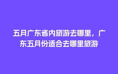 五月广东省内旅游去哪里，广东五月份适合去哪里旅游