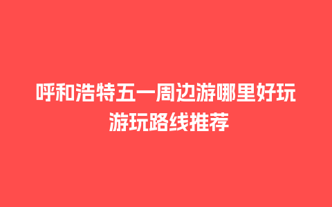 呼和浩特五一周边游哪里好玩 游玩路线推荐