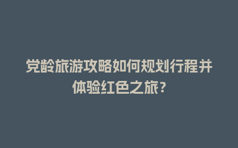 党龄旅游攻略如何规划行程并体验红色之旅？