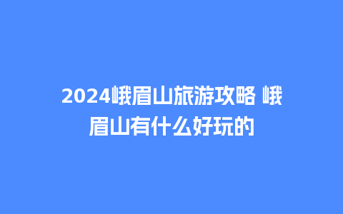 2024峨眉山旅游攻略 峨眉山有什么好玩的