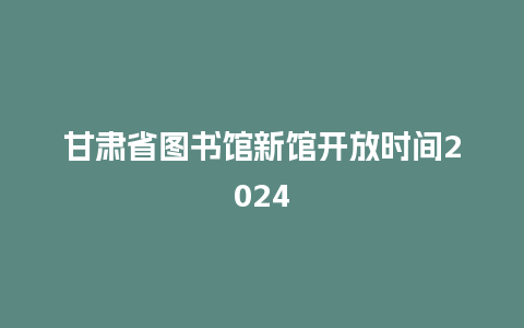 甘肃省图书馆新馆开放时间2024