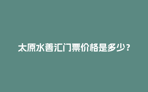 太原水善汇门票价格是多少？