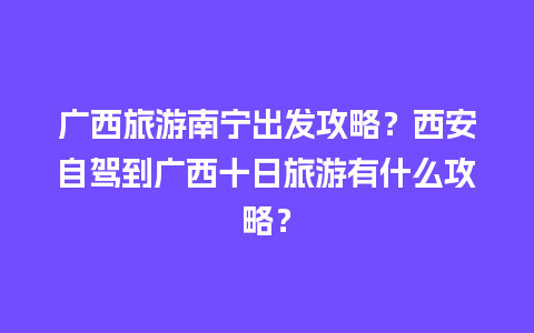 广西旅游南宁出发攻略？西安自驾到广西十日旅游有什么攻略？