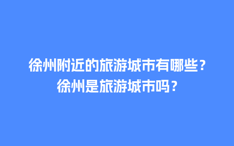 徐州附近的旅游城市有哪些？徐州是旅游城市吗？