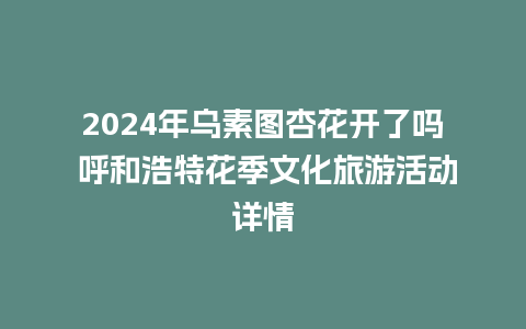 2024年乌素图杏花开了吗 呼和浩特花季文化旅游活动详情