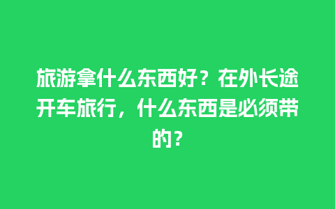 旅游拿什么东西好？在外长途开车旅行，什么东西是必须带的？