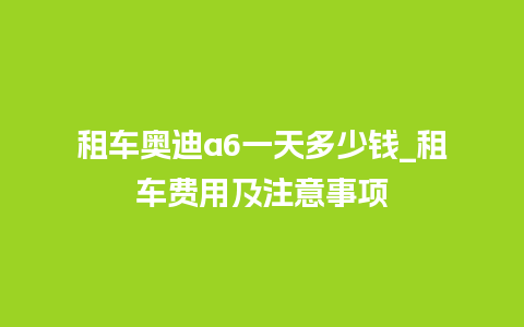 租车奥迪a6一天多少钱_租车费用及注意事项