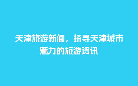 天津旅游新闻，探寻天津城市魅力的旅游资讯